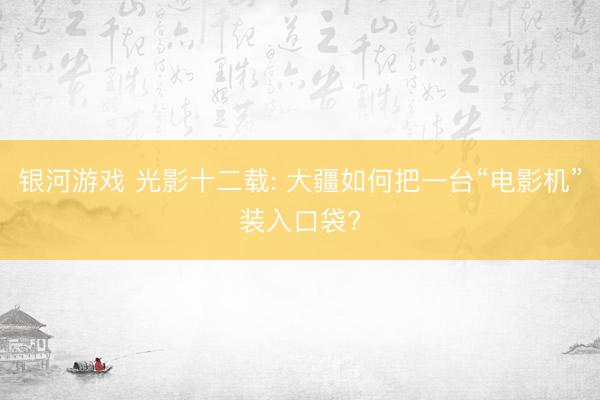银河游戏 光影十二载: 大疆如何把一台“电影机”装入口袋?