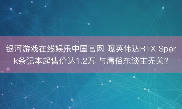 银河游戏在线娱乐中国官网 曝英伟达RTX Spark条记本起售价达1.2万 与庸俗东谈主无关?