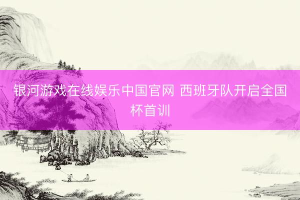 银河游戏在线娱乐中国官网 西班牙队开启全国杯首训