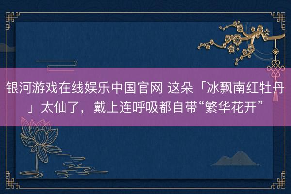 银河游戏在线娱乐中国官网 这朵「冰飘南红牡丹」太仙了，戴上连呼吸都自带“繁华花开”