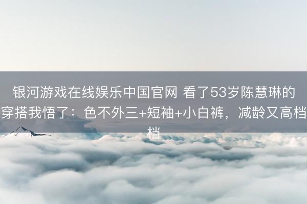 银河游戏在线娱乐中国官网 看了53岁陈慧琳的穿搭我悟了：色不外三+短袖+小白裤，减龄又高档