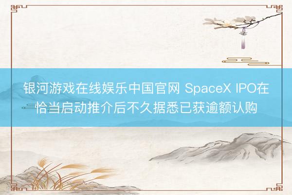 银河游戏在线娱乐中国官网 SpaceX IPO在恰当启动推介后不久据悉已获逾额认购