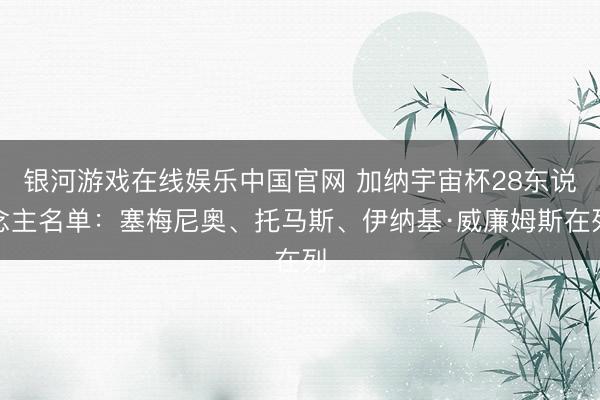 银河游戏在线娱乐中国官网 加纳宇宙杯28东说念主名单：塞梅尼奥、托马斯、伊纳基·威廉姆斯在列