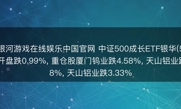 银河游戏在线娱乐中国官网 中证500成长ETF银华(562340)开盘跌0.99%， 重仓股厦门钨业跌4.58%， 天山铝业跌3.33%