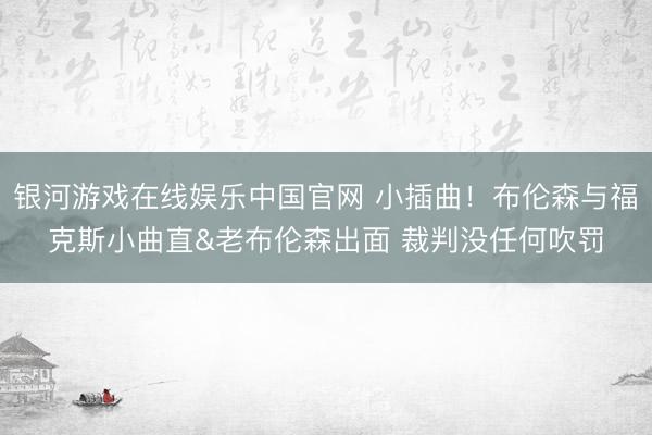 银河游戏在线娱乐中国官网 小插曲！布伦森与福克斯小曲直&老布伦森出面 裁判没任何吹罚