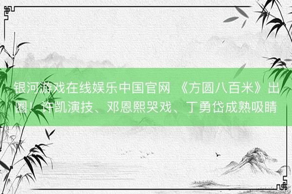 银河游戏在线娱乐中国官网 《方圆八百米》出圈！许凯演技、邓恩熙哭戏、丁勇岱成熟吸睛