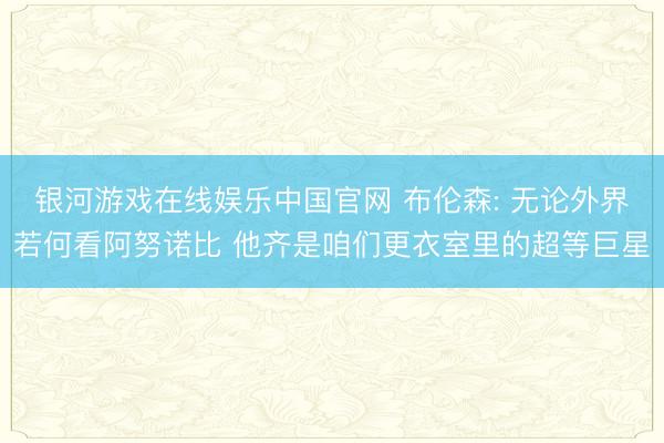 银河游戏在线娱乐中国官网 布伦森: 无论外界若何看阿努诺比 他齐是咱们更衣室里的超等巨星