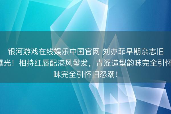 银河游戏在线娱乐中国官网 刘亦菲早期杂志旧照惊艳曝光！相持红唇配港风鬈发，青涩造型韵味完全引怀旧怒潮！