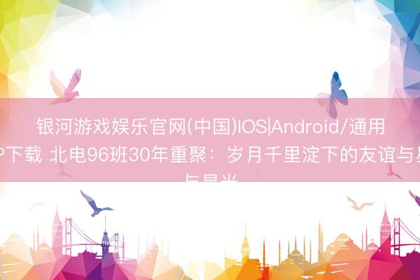 银河游戏娱乐官网(中国)IOS|Android/通用APP下载 北电96班30年重聚：岁月千里淀下的友谊与星光