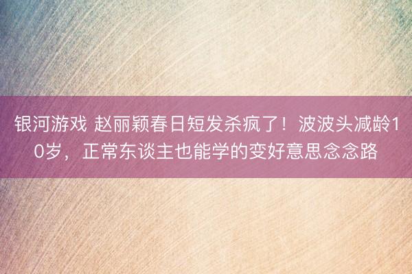 银河游戏 赵丽颖春日短发杀疯了！波波头减龄10岁，正常东谈主也能学的变好意思念念路