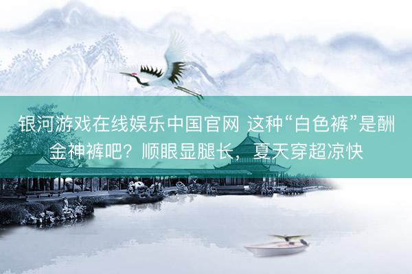 银河游戏在线娱乐中国官网 这种“白色裤”是酬金神裤吧？顺眼显腿长，夏天穿超凉快