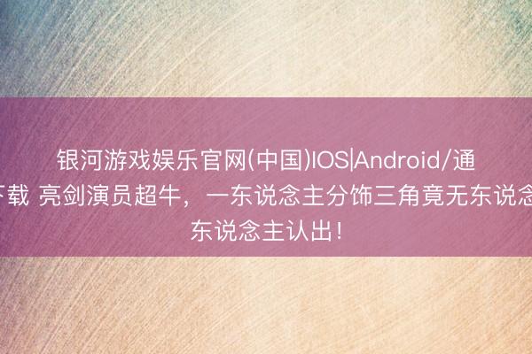 银河游戏娱乐官网(中国)IOS|Android/通用APP下载 亮剑演员超牛，一东说念主分饰三角竟无东说念主认出！