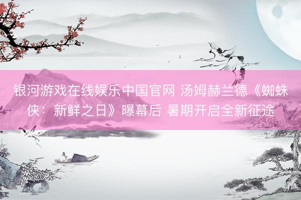 银河游戏在线娱乐中国官网 汤姆赫兰德《蜘蛛侠：新鲜之日》曝幕后 暑期开启全新征途