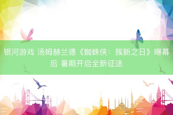 银河游戏 汤姆赫兰德《蜘蛛侠：簇新之日》曝幕后 暑期开启全新征途