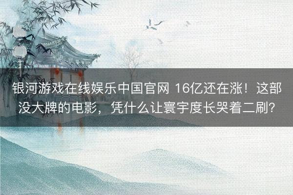 银河游戏在线娱乐中国官网 16亿还在涨！这部没大牌的电影，凭什么让寰宇度长哭着二刷？