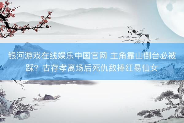 银河游戏在线娱乐中国官网 主角靠山倒台必被踩？古存孝离场后死仇敌捧红易仙女