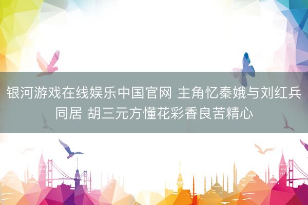 银河游戏在线娱乐中国官网 主角忆秦娥与刘红兵同居 胡三元方懂花彩香良苦精心