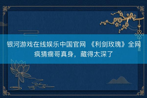 银河游戏在线娱乐中国官网 《利剑玫瑰》全网疯猜瘸哥真身,藏得太深了