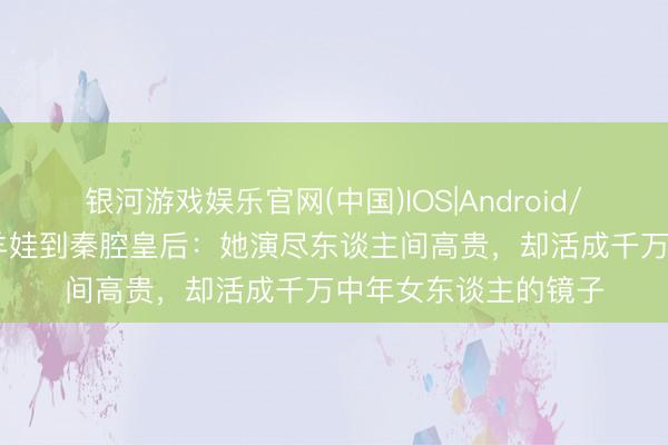 银河游戏娱乐官网(中国)IOS|Android/通用APP下载 从放羊娃到秦腔皇后:她演尽东谈主间高贵,却活成千万中年女东谈主的镜子