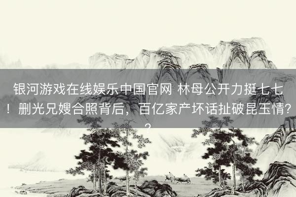 银河游戏在线娱乐中国官网 林母公开力挺七七！删光兄嫂合照背后，百亿家产坏话扯破昆玉情？
