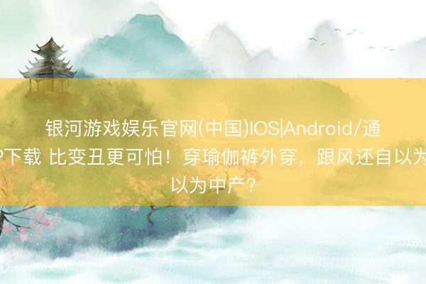 银河游戏娱乐官网(中国)IOS|Android/通用APP下载 比变丑更可怕！穿瑜伽裤外穿，跟风还自以为中产？