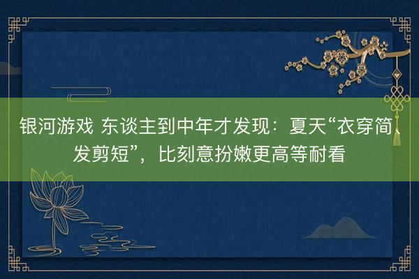 银河游戏 东谈主到中年才发现：夏天“衣穿简、发剪短”，比刻意扮嫩更高等耐看