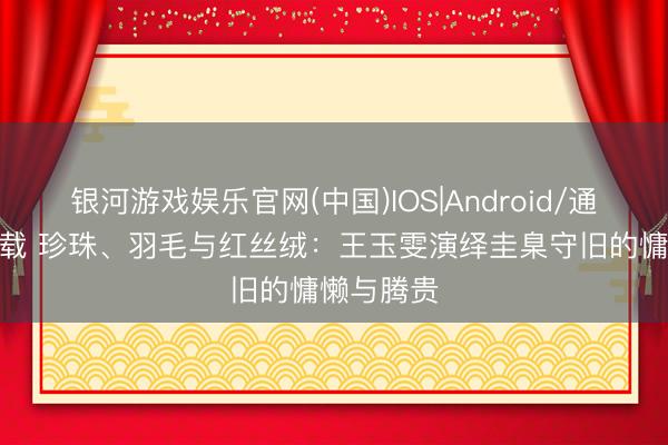 银河游戏娱乐官网(中国)IOS|Android/通用APP下载 珍珠、羽毛与红丝绒：王玉雯演绎圭臬守旧的慵懒与腾贵
