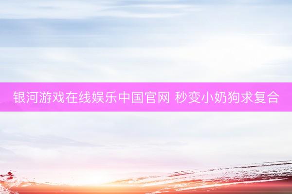 银河游戏在线娱乐中国官网 秒变小奶狗求复合