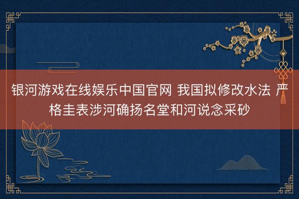 银河游戏在线娱乐中国官网 我国拟修改水法 严格圭表涉河确扬名堂和河说念采砂