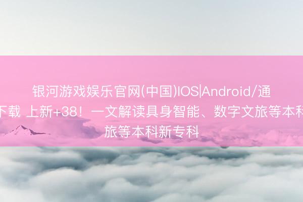 银河游戏娱乐官网(中国)IOS|Android/通用APP下载 上新+38！一文解读具身智能、数字文旅等本科新专科