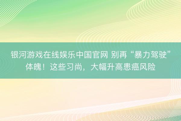 银河游戏在线娱乐中国官网 别再 “暴力驾驶”体魄！这些习尚，大幅升高患癌风险