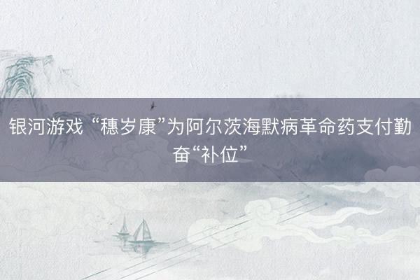 银河游戏 “穗岁康”为阿尔茨海默病革命药支付勤奋“补位”