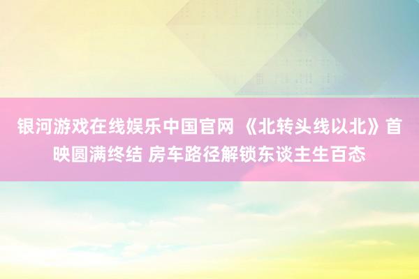 银河游戏在线娱乐中国官网 《北转头线以北》首映圆满终结 房车路径解锁东谈主生百态