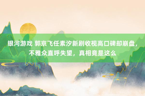 银河游戏 郭京飞任素汐新剧收视高口碑却崩盘，不雅众直呼失望，真相竟是这么