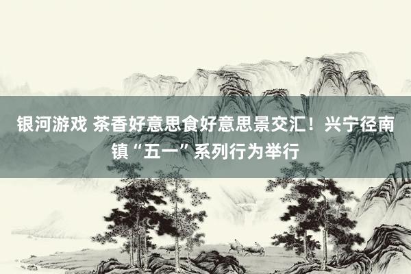 银河游戏 茶香好意思食好意思景交汇！兴宁径南镇“五一”系列行为举行