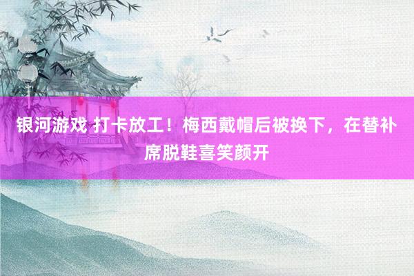 银河游戏 打卡放工！梅西戴帽后被换下，在替补席脱鞋喜笑颜开