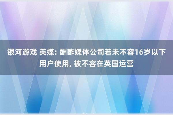 银河游戏 英媒: 酬酢媒体公司若未不容16岁以下用户使用, 被不容在英国运营