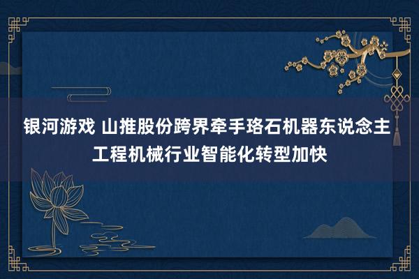 银河游戏 山推股份跨界牵手珞石机器东说念主 工程机械行业智能化转型加快