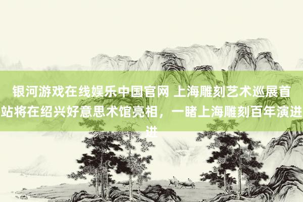 银河游戏在线娱乐中国官网 上海雕刻艺术巡展首站将在绍兴好意思术馆亮相，一睹上海雕刻百年演进