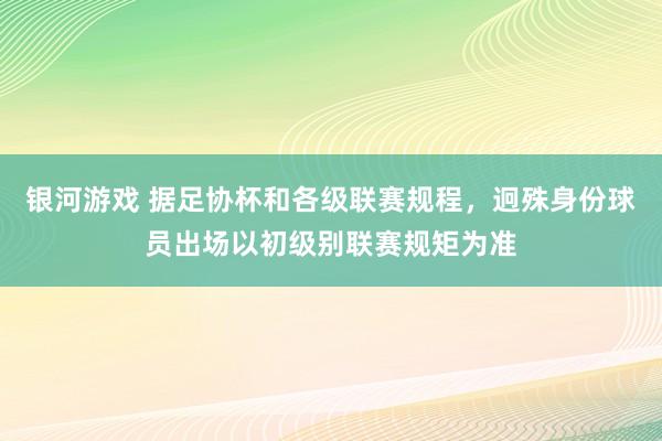 银河游戏 据足协杯和各级联赛规程,迥殊身份球员出场以初级别联赛规矩为准