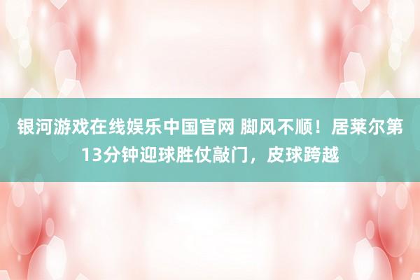 银河游戏在线娱乐中国官网 脚风不顺！居莱尔第13分钟迎球胜仗敲门，皮球跨越